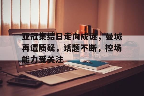 -亚冠集结日走向成谜，曼城再遭质疑，话题不断，控场能力受关注