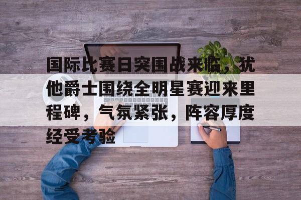 天博体育官网信誉好-国际比赛日突围战来临，犹他爵士围绕全明星赛迎来里程碑，气氛紧张，阵容厚度经受考验