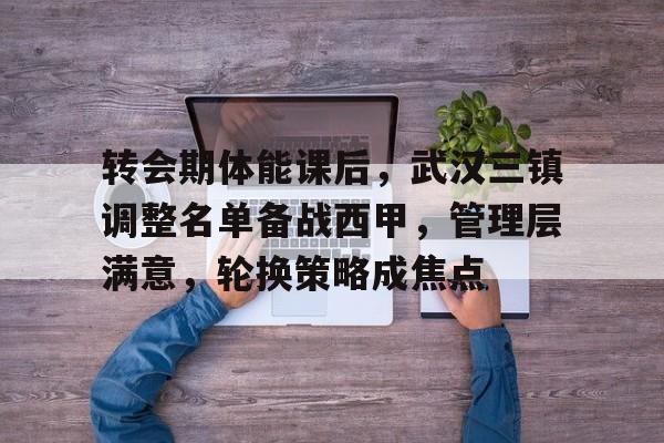 天博体育app官网下载-转会期体能课后，武汉三镇调整名单备战西甲，管理层满意，轮换策略成焦点